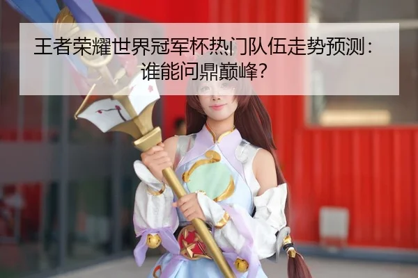 王者荣耀世界冠军杯热门队伍走势预测：谁能问鼎巅峰？
